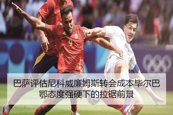 巴萨评估尼科威廉姆斯转会成本毕尔巴鄂态度强硬下的拉锯前景