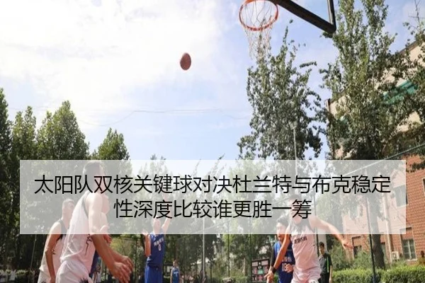 太阳队双核关键球对决杜兰特与布克稳定性深度比较谁更胜一筹
