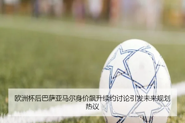 欧洲杯后巴萨亚马尔身价飙升续约讨论引发未来规划热议