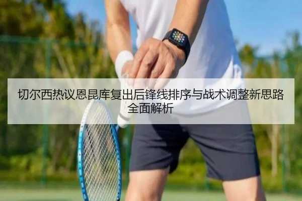 切尔西热议恩昆库复出后锋线排序与战术调整新思路全面解析