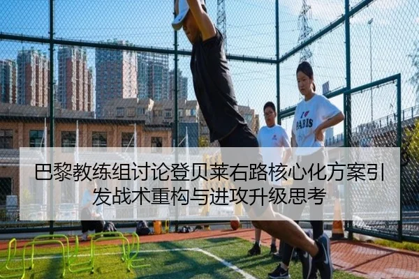 巴黎教练组讨论登贝莱右路核心化方案引发战术重构与进攻升级思考
