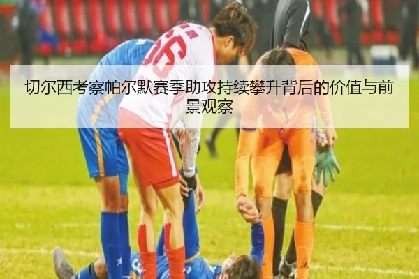 切尔西考察帕尔默赛季助攻持续攀升背后的价值与前景观察
