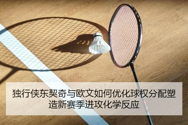 独行侠东契奇与欧文如何优化球权分配塑造新赛季进攻化学反应