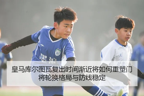 皇马库尔图瓦复出时间渐近将如何重塑门将轮换格局与防线稳定