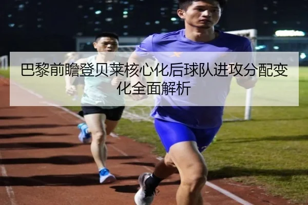 巴黎前瞻登贝莱核心化后球队进攻分配变化全面解析